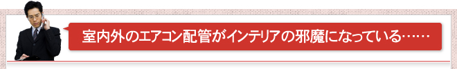 室内外のエアコン配管がインテリアの邪魔になっている……