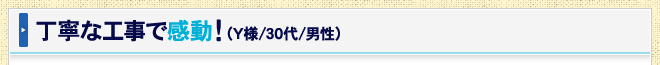 丁寧な工事で感動！（Y様/30代/男性）