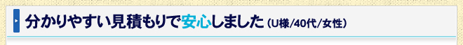 分かりやすい見積もりで安心しました（U様/40代/女性）