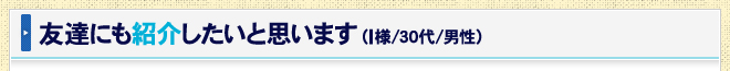 友達にも紹介したいと思います（I様/30代/男性）